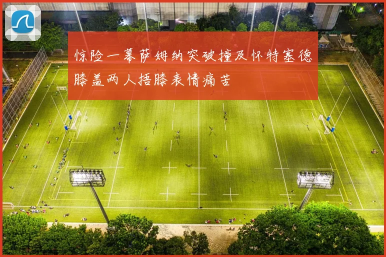 惊险一幕萨姆纳突破撞及怀特塞德膝盖两人捂膝表情痛苦