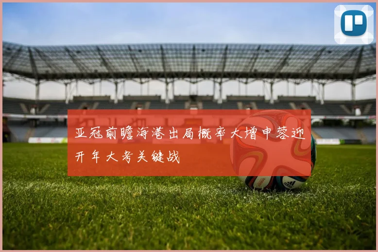 亚冠前瞻海港出局概率大增申蓉迎开年大考关键战