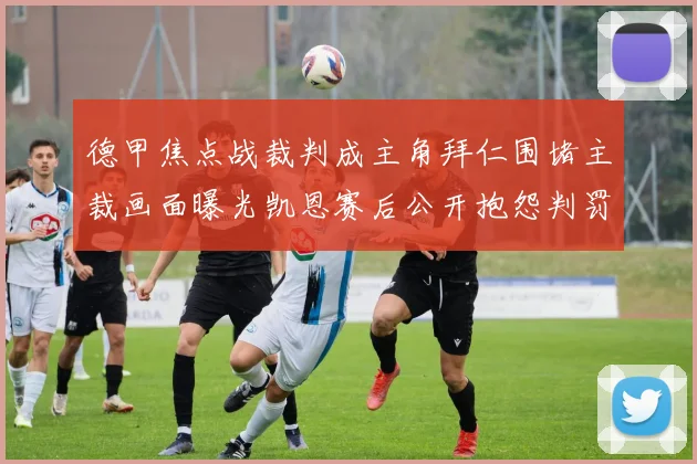 德甲焦点战裁判成主角拜仁围堵主裁画面曝光凯恩赛后公开抱怨判罚