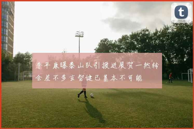 李平康曝泰山队引援进展贺一然转会差不多玄智健已基本不可能