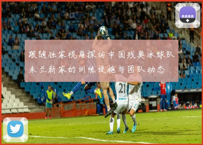 跟随独家视角探访中国残奥冰球队米兰新家的训练设施与团队动态