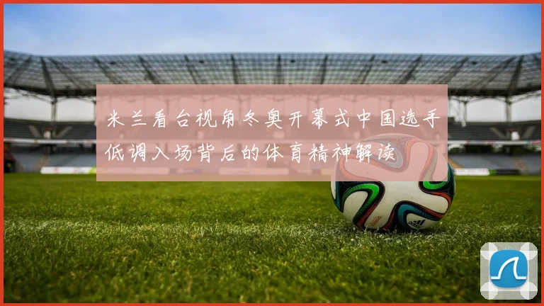 米兰看台视角冬奥开幕式中国选手低调入场背后的体育精神解读