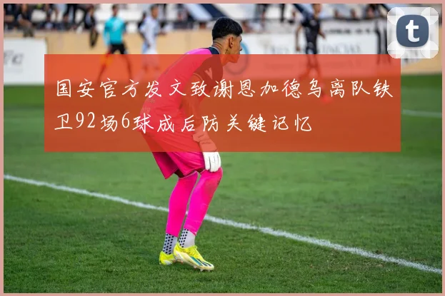 国安官方发文致谢恩加德乌离队铁卫92场6球成后防关键记忆