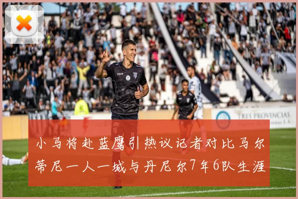 小马将赴蓝鹰引热议记者对比马尔蒂尼一人一城与丹尼尔7年6队生涯