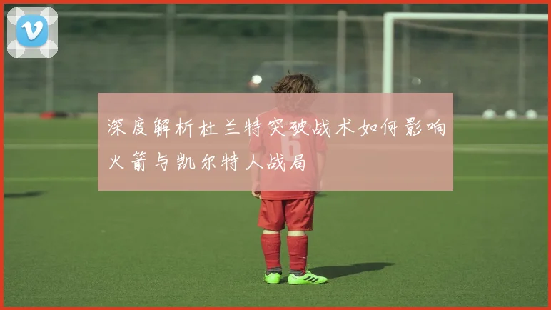 深度解析杜兰特突破战术如何影响火箭与凯尔特人战局