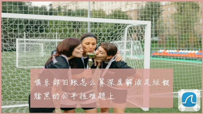 俱乐部旧账怎么算深度解读足坛假赌黑的公平性难题上