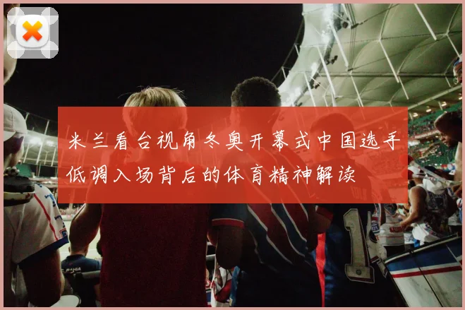 米兰看台视角冬奥开幕式中国选手低调入场背后的体育精神解读