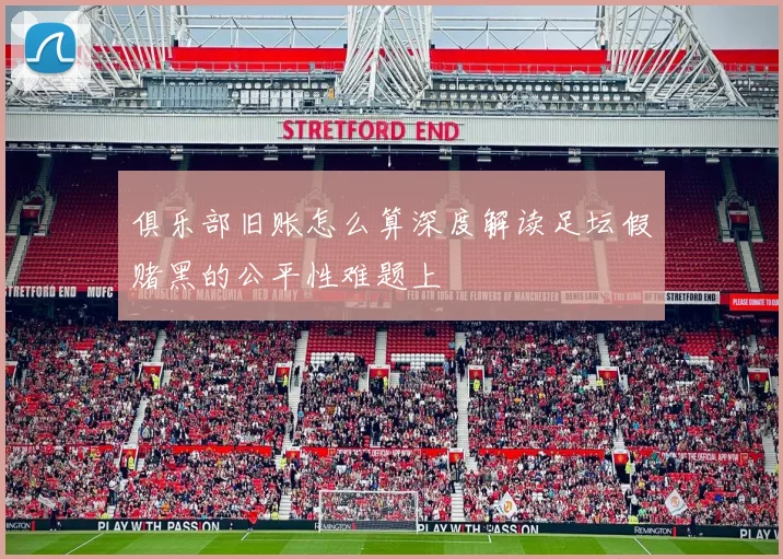 俱乐部旧账怎么算深度解读足坛假赌黑的公平性难题上