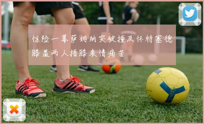 惊险一幕萨姆纳突破撞及怀特塞德膝盖两人捂膝表情痛苦